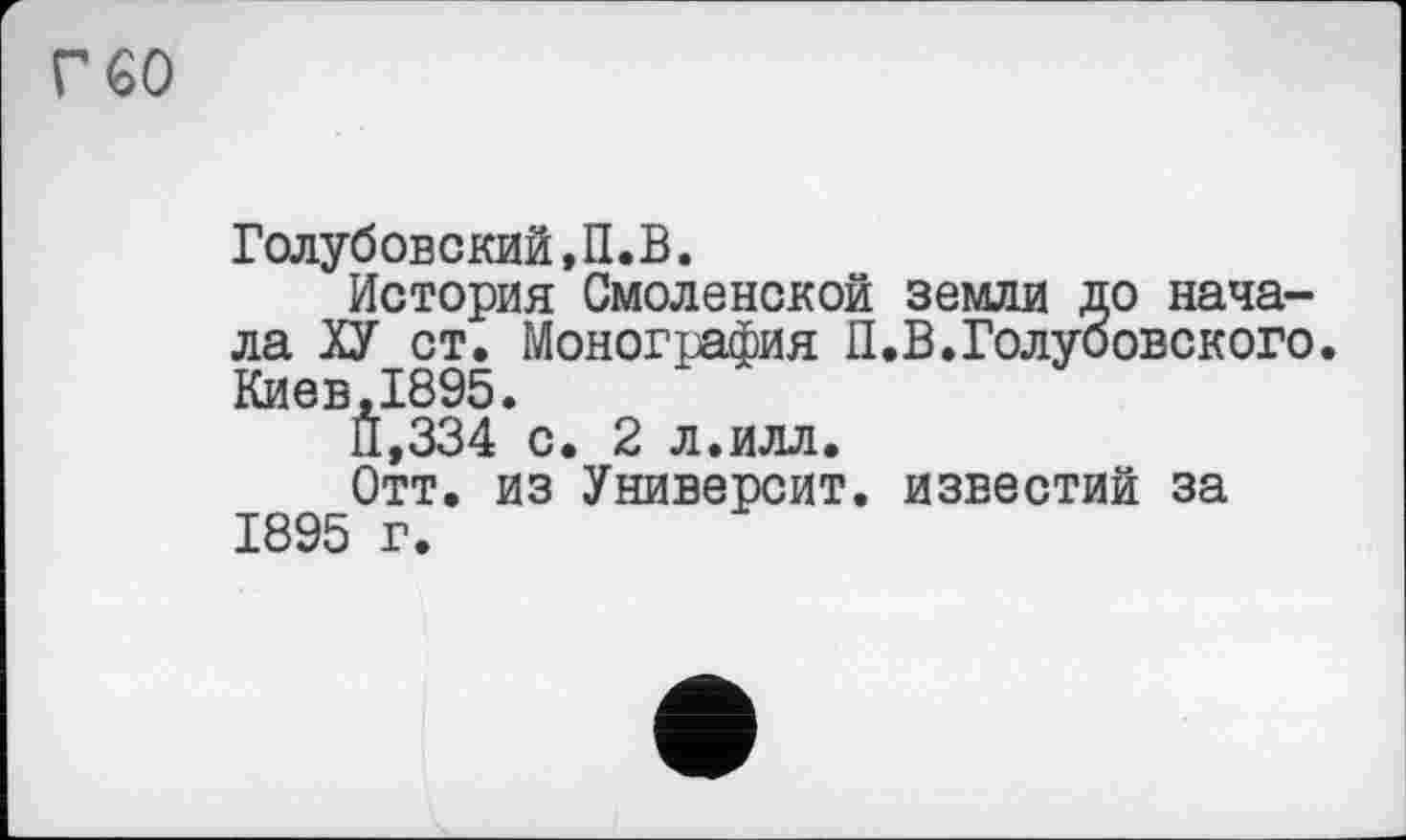 ﻿гео
Голубовский,П.В.
История Смоленской земли до начала ХУ ст. Монография П.В.Голубовского. Киев,1895.
11,334 с. 2 л.илл.
Отт. из Университ. известий за 1895 г.